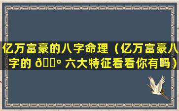 亿万富豪的八字命理（亿万富豪八字的 🐺 六大特征看看你有吗）